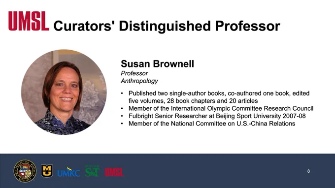 A Screenshot of a slide reading, "UMSL, Curators' Distinguished Professor, Susan Brownell, Professor, Anthropology, Published two single-author books, co-authored one book, edited five volumes, 28 book chapters and 20 articles, Member of the International Olympic Committee Research Council, Fulbright Senior Researcher at Beijing Sport University 2007-08.
