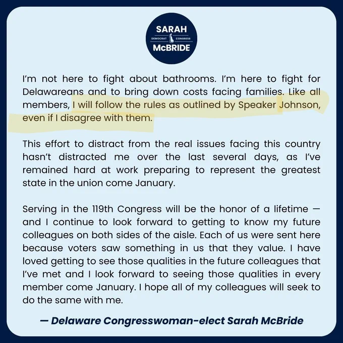 I'm not here to fight about bathrooms. I'm here to fight for Delawareans and to bring down costs facing families. Like all members, I will follow the rules as outlined by Speaker Johnson, even if I disagree with them.

This effort to distract from the real issues facing this country hasn't distracted me over the last several days, as I've remained hard at work preparing to represent the greatest state in the union come January.

Serving in the 119th Congress will be the honor of a lifetime - and I continue to look forward to getting to know my future colleagues on both sides of the aisle. Each of us were sent here because voters saw something in us that they value. I have loved getting to see those qualities in the future colleagues that I've met and I look forward to seeing those qualities in every member come January. I hope all of my colleagues will seek to do the same with me.

- Delaware Congresswoman-elect Sarah McBride