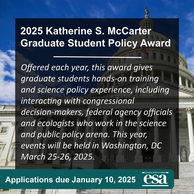 2025 Katherine S. McCarter Graduate Student Policy Award. Offered each year, this award gives graduate students hands-on training and science policy experience, including interacting with congressional decision-makers, federal agency officials and ecologists who work in the science and public policy arena. This year, events will be held in Washington, DC March 25-26, 2025. Applications due January 10, 2025
