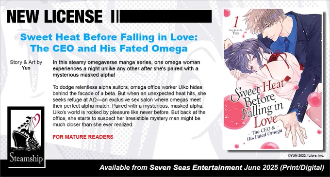 New License: Sweet Heat Before Falling in Love: The CEO and His Fated Omega. Story and art by Yun. In this steamy omegaverse manga series, one omega woman experiences a night unlike any other after she's paired with a mysterious masked alpha! To dodge relentless alpha suitors, omega office worker Uiko hides behind the facade of a beta. But when an unexpected heat hits, she seeks refuge at AΩ—an exclusive sex salon where omegas meet their perfect alpha match. Paired with a mysterious, masked alpha, Uiko’s world is rocked by pleasure like never before. But back at the office, she starts to suspect her irresistible mystery man might be much closer than she ever realized. For Mature readers. ©YUN 2022 / Libre, Inc. Available from Seven Seas Entertainment June 2025 (Print/Digital).