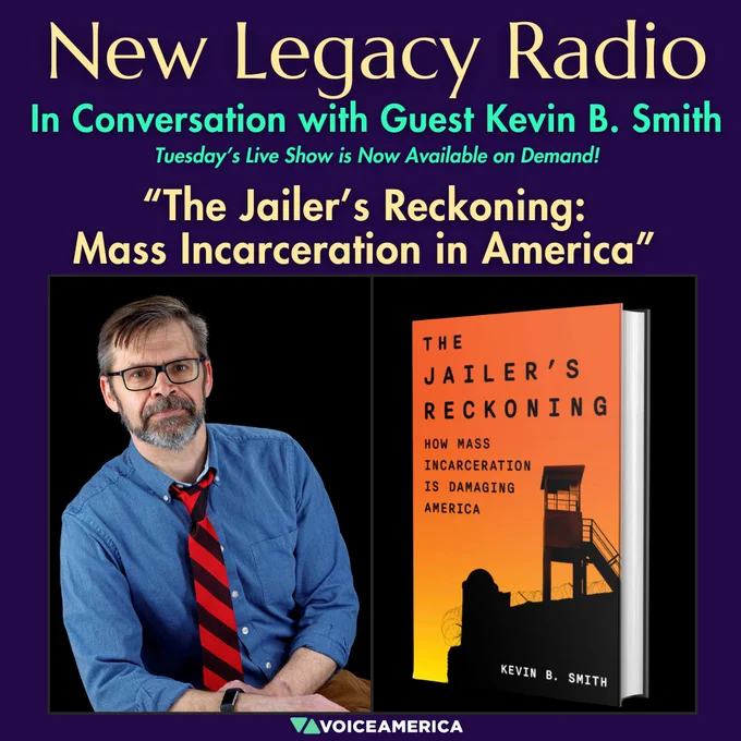 Text: New Legacy Radio 
Tuesday’s Live Show is Now Available on Demand! 
In Conversation with Guest Kevin B. Smith 
Episode title: “The Jailer’s Reckoning: Mass Incarceration in America” 
Center-left: Image of author Kevin B. Smith. He is seated and leaning on his elbow to his right and his left hand is resting behind his arm. He is wearing a medium blue button-down shirt and a striped black and red tie. His hair is brown-gray and is cut short on the sides and longer on the top, parted to his right. He has a dark and gray peppered mustache and beard. He is wearing black-rimmed glasses and has a black watch on his right wrist.
Center-right: Image of book cover "The Jailer's Reckoning: How Mass Incarcerations is Damaging America" The cover has a bold orange background that graduates to a bright yellow at the bottom.  The title is in black lettering at the top and on the left side, and an image of a prison watchtower is in black on the right side of the cover. Bottom center: VoiceAmerica
