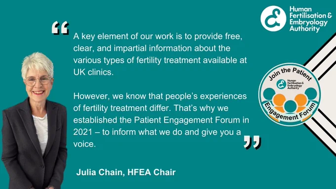Image shows a quote from Julia Chain, Chair of the HFEA:
"A key element of our work is to provide free, clear, and impartial information about the various types of fertility treatment available at UK clinics.
However, we know that people’s experiences of fertility treatment differ. That’s why we established the Patient Engagement Forum in 2021 – to inform what we do and give you a voice."