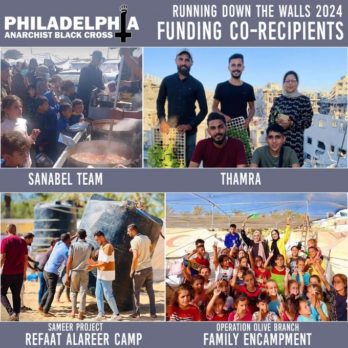 Top-left is the Philly ABC banner logo. The Philly ABC banner logo spells out Philadelphia Anarchist Black Cross with a cross and fist that stands in place of the "I" in "Philadelphia". Text at top right reads "Running Down the Walls 2024 Funding Co-recipients." A mosaic of four photos features each co-recipient with their name printed below the photo. Clockwise from top left: the Sanabel Team provides a hot meal to a crowd of Gazans with youth in the front; Thamra poses for a photo in front of a ruined city in Gaza, carrying pots and planters of seedlings; organizers and children at Operation Olive Branch's Family Encampment wave and make victory signs to the camera; and the Sameer Project rights an enormous water tank at the Refaat Alareer Camp.