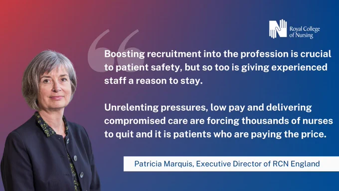 "Boosting recruitment into the profession is crucial to patient safety, but so too is giving experienced staff a reason to stay. Unrelenting pressures, low pay and delivering compromised care are forcing thousands of nurses to quit and it is patients who are paying the price" - Patricia Marquis, Executive Director of RCN England