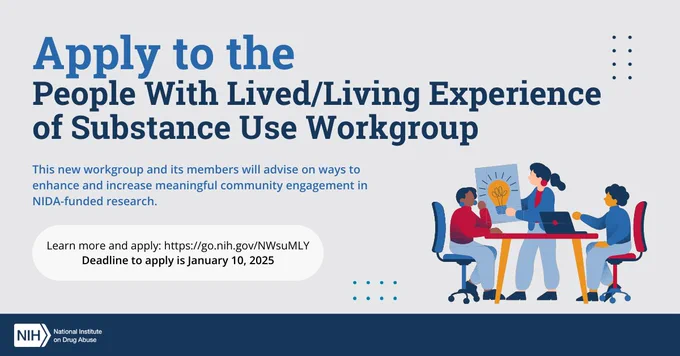Promotional graphic for the Substance Use Workgroup application. Text reads, "Apply to the People With Lived/Living Experience of Substance Use Workgroup. This new workgroup and its members will advise on ways to enhance and increase meaningful community engagement in NIDA-funded research. Learn more and apply: https://go.nih.gov/NWsuMLY. Deadline to apply is January 10, 2025. Illustration of three people working at a table. NIDA logo at bottom left corner.

NIH National Institute on Drug Abuse