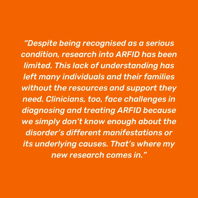 Orange background with white italicised quote reading 'Despite being recognised as a serious condition, research into ARFID has been limited. This lack of understanding has left many individuals and their families without the resources and support they need. Clinicians, too, face challenges in diagnosing and treating ARFID because we simply don’t know enough about the disorder’s different manifestations or its underlying causes. That’s where my new research comes in.'