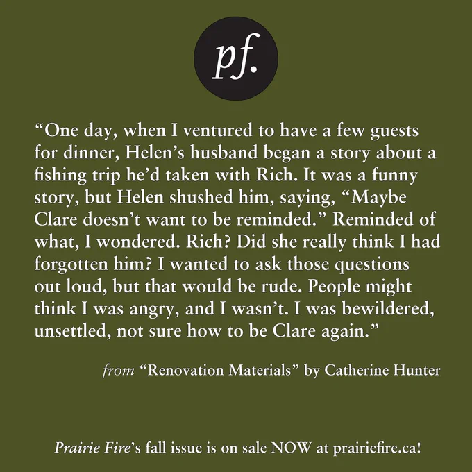 Background is a solid olive green.

PF Logo is at the top centre. 


One day, when I ventured to have a few guests for dinner, Helen’s
husband began a story about a fishing trip he’d taken with Rich. It was a
funny story, but Helen shushed him, saying, “Maybe Clare doesn’t want
to be reminded.” Reminded of what, I wondered. Rich? Did she really
think I had forgotten him? I wanted to ask those questions out loud, but
that would be rude. People might think I was angry, and I wasn’t. I was
bewildered, unsettled, not sure how to be Clare again.

From “Renovation Materials” by Catherine Hunter

Prairie Fire’s fall issue is on sale NOW at prairiefire.ca!
