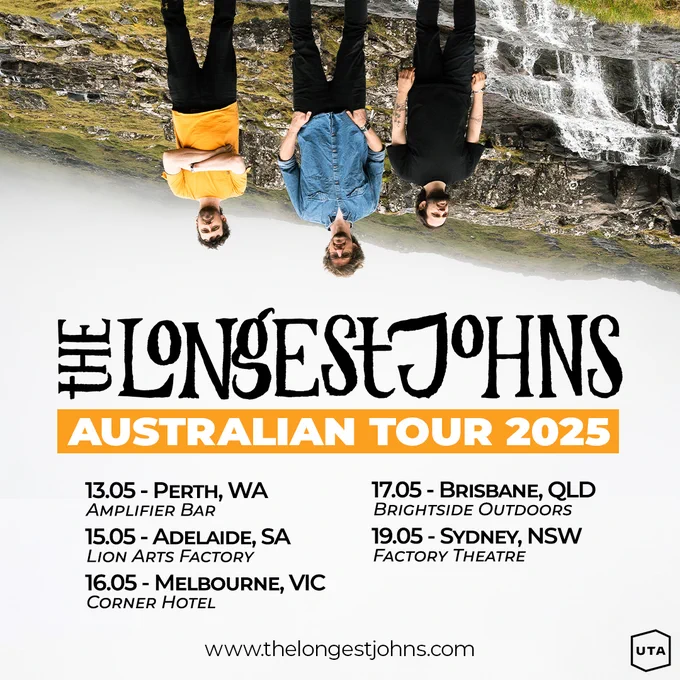 A poster for The Longest Johns Australia Tour 2025. At the top it shows Robbie (in a yellow t-shirt), JD (in a blue shirt), and Andy (in a black t-shirt, all three wearing black trousers) stood in front of rocky and grassy terrain and a waterfall, with misty white skies behind them. Also they are upside down.
The tour dates listed are:
13.05 - Perth, WA - Amplifier Bar
15.05 - Adelaide, SA - Lion Arts Factory
16.05 - Melbourne, VIC - Corner Hotel
17.05 - Brisbane, QLD - Brightside Outdoors
19.05 - Sydney, NSW - Factory Theatre