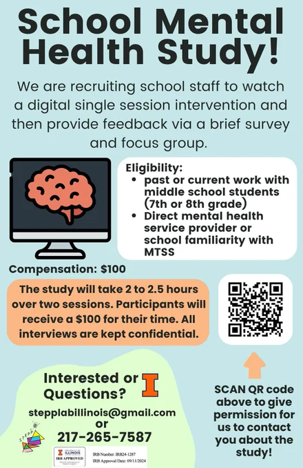 School Mental Health Study!
We are recruiting school staff to watch a digital single session intervention and then provide feedback via a brief survey and focus group. Eligibility: past or current work with middle school students (7th or 8th grade). Direct mental health service provider or school familiarity with MTSS. Compensation: $100. The study will take 2 to 2.5 hours over two sessions. Participants will receive a $100 for their time. All interviews are kept confidential. Interested or Questions?stepplabillinois@gmail.com 217-265-7587