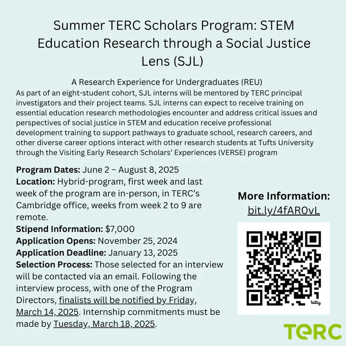 Summer TERC Scholars Program: STEM Education Research through a Social Justice Lens (SJL). A Research Experience for Undergraduates (REU). As part of an eight-student cohort, SJL interns will be mentored by TERC principal investigators and their project teams. SJL interns can expect to receive training on essential education research methodologies encounter and address critical issues and perspectives of social justice in STEM and education receive professional development training to support pathways to graduate school, research careers, and other diverse career options interact with other research students at Tufts University through the Visiting Early Research Scholars’ Experiences (VERSE) program.