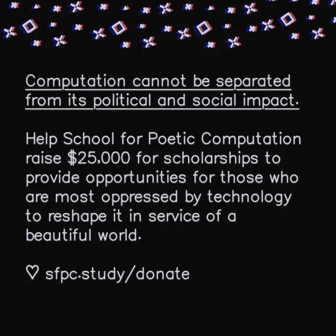 Slide reads: Computation cannot be separated from its political and social impact.

Help School for Poetic Computation raise $25,000 for scholarships to provide opportunities for those who are most oppressed by technology to reshape it in service of a beautiful world.

♡ sfpc.study/donate