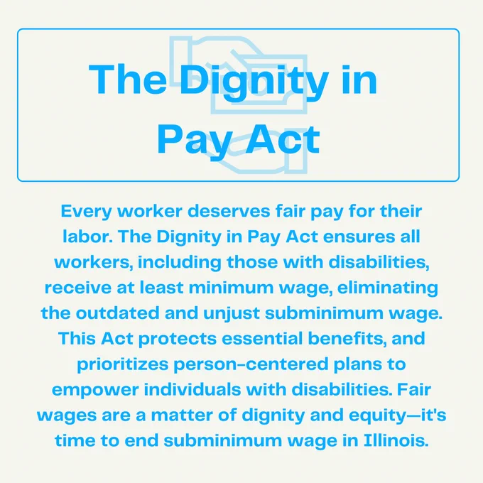 A graphic with the title "The Dignity in Pay Act" in bold blue text at the top, with a faint outline of two hands exchanging money in the background. The text below reads:
"Every worker deserves fair pay for their labor. The Dignity in Pay Act ensures all workers, including those with disabilities, receive at least minimum wage, eliminating the outdated and unjust subminimum wage. This Act protects essential benefits and prioritizes person-centered plans to empower individuals with disabilities. Fair wages are a matter of dignity and equity—it’s time to end subminimum wage in Illinois."
The background is light gray, and the text is in blue.