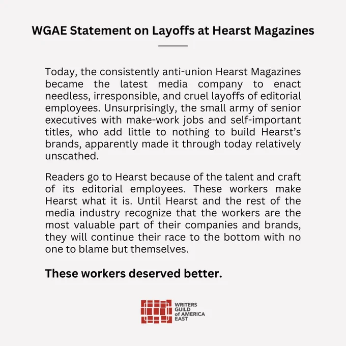 The following is a statement from Writers Guild of America East Executive Director Sam Wheeler regarding layoffs at Hearst Magazines:

“Today, the consistently anti-union Hearst Magazines became the latest media company to enact needless, irresponsible, and cruel layoffs of editorial employees. Unsurprisingly, the small army of senior executives with make-work jobs and self-important titles, who add little to nothing to build Hearst’s brands, apparently made it through today relatively unscathed. 

“Readers go to Hearst because of the talent and craft of its editorial employees. These workers make Hearst what it is. Until Hearst and the rest of the media industry recognize that the workers are the most valuable part of their companies and brands, they will continue their race to the bottom with no one to blame but themselves. 

“These workers deserved better.”
