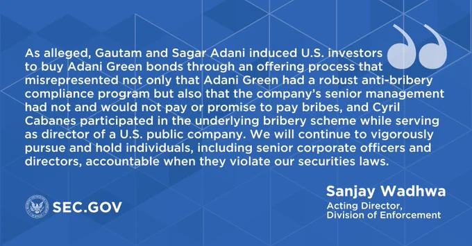 “As alleged, Gautam and Sagar Adani induced U.S. investors to buy Adani Green bonds through an offering process that misrepresented not only that Adani Green had a robust anti-bribery compliance program but also that the company’s senior management had not and would not pay or promise to pay bribes, and Cyril Cabanes participated in the underlying bribery scheme while serving as director of a U.S. public company. We will continue to vigorously pursue and hold individuals, including senior corporate officers and directors, accountable when they violate our securities laws.” - Sanjay Wadhwa, Acting Director, Division of Enforcement | sec.gov