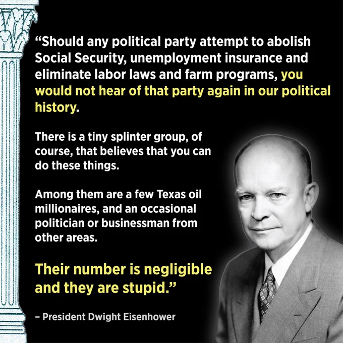 A graphic with a photo of President Dwight Eisenhower on the right and a Social Security pillar on the left. The graphic quotes Eisenhower saying, ““Should any political party attempt to abolish Social Security, unemployment insurance and eliminate labor laws and farm programs, you would not hear of that party again in our political history. There is a tiny splinter group, of course, that believes that you can do these things. Among them are a few Texas oil millionaires, and an occasional politician or businessman from other areas. Their number is negligible and they are stupid.”