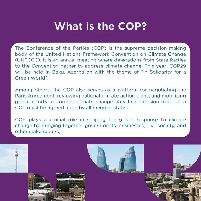 What is COP?  

The Conference of the Parties (COP) is the supreme decision-making body of the United Nations Framework Convention on Climate Change (UNFCCC). It is an annual meeting where delegations from most nations gather to address climate change This year, COP29 will be held in Baku, Azerbaijan with the theme of “In Solidarity for a Green World”.  

  

The COP serves as a platform for negotiating the Paris Agreement, reviewing national climate action plans, and mobilizing global efforts to combat climate change. Any final decision made at a COP must be agreed upon by all member states. 

  

COP plays a crucial role in shaping the global response to climate change by bringing together governments, businesses, civil society, and other stakeholders