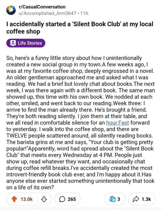 from tumblr: "So, here's a funny little story about how I unintentionally created a new social group in my town. A few weeks ago, I was at my favorite coffee shop, deeply engrossed in a novel. An older gentleman approached me and asked what I was reading. We had a brief but lovely chat about books. The next week, I was there again with a different book. The same man showed up, this time with his own book. We nodded, smiled, and went back to our reading. Week three: I arrive to find the man already there. He's brought a friend. They're both reading silently. I join them at their table, and we all read in comfortable silence for an hour. Fast forward to yesterday. I walk into the coffee shop, and there are TWELVE people scattered around, all silently reading books..."