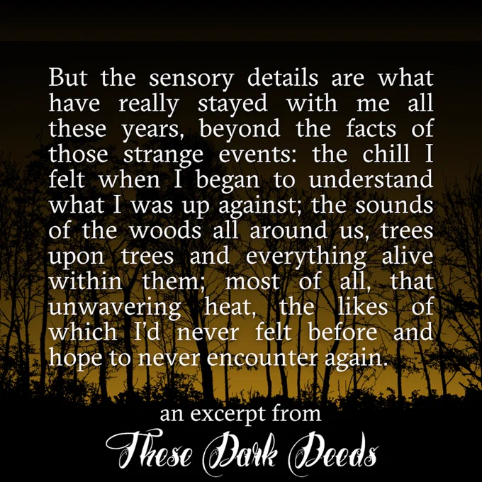 But the sensory details are what have really stayed with me all these years, beyond the facts of those strange events: the chill I felt when I began to understand what I was up against; the sounds of the woods all around us, trees upon trees and everything alive within them; most of all, that unwavering heat, the likes of which I'd never felt before and hope to never encounter again. -an excerpt from "These Dark Deeds"