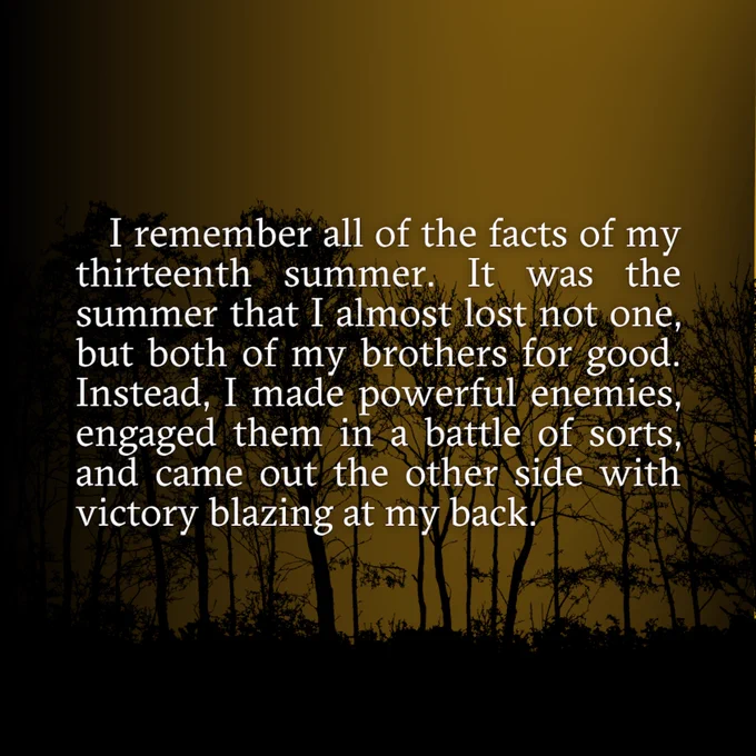 I remember all of the facts of my thirteenth summer. It was the summer that I almost lost not one, but both of my brothers for good. Instead, I made powerful enemies, engaged them in a battle of sorts, and came out the other side with victory blazing at my back.