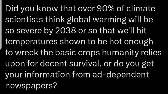 Screenshot of full tweet: Did you know that over 90% of climate scientists think global warming will be so severe by 2038 or so that we'll hit temperatures shown to be hot enough to wreck the basic crops humanity relies upon for decent survival, or do you get your information from ad-dependent newspapers?