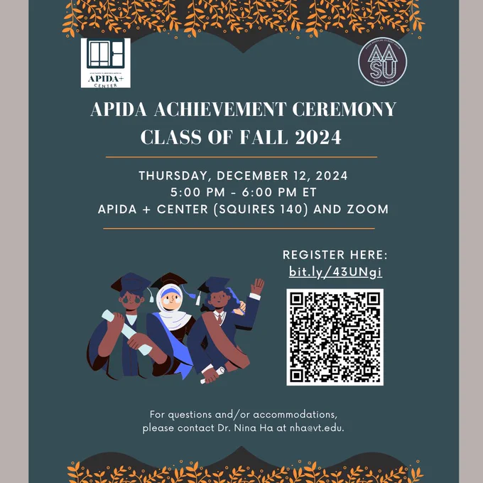 APIDA Achievement Ceremony | Class of Fall 2024. Thursday, December 12, 2024 | 5:00 PM - 6:00 PM ET | APIDA  Center (Squires 140) and Zoom. Register here: bit.ly/43UNgi. For questions and/or accommodations, please contact Dr. Nina Ha at nha@vt.edu.