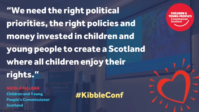 Image showing a quote from Nicola Killean, Children and Young People’s Commissioner Scotland: "We need the right political priorities, the right policies and money invested in children and young people to create a Scotland where all children enjoy their rights." The image includes the Commissioner’s logo and the hashtag #KibbleConf, with a heart symbol in the corner. The background shows a conference setting with projected screens displaying the Kibble logo.