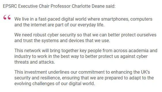 EPSRC Executive Chair Professor Charlotte Deane said:

We live in a fast-paced digital world where smartphones, computers and the internet are part of our everyday life.

We need robust cyber security so that we can better protect ourselves and trust the systems and devices that we use.

This network will bring together key people from across academia and industry to work in the best way to better protect us against cyber threats and attacks.

This investment underlines our commitment to enhancing the UK’s security and resilience, ensuring that we are prepared to adapt to the evolving challenges of our digital world.