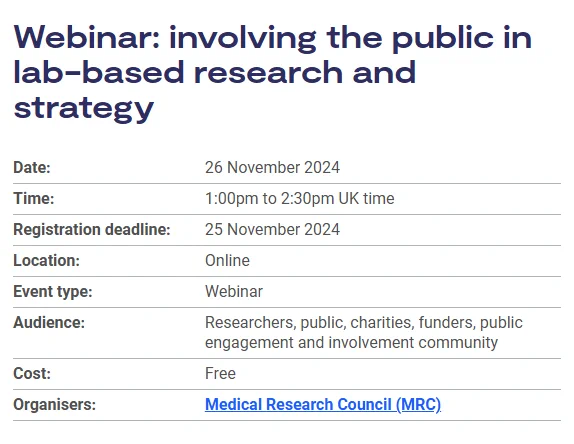 Webinar: involving the public in lab-based research and strategy
Date:	26 November 2024
Time:	1:00pm to 2:30pm UK time
Registration deadline:	25 November 2024
Location:	Online
Event type:	Webinar
Audience:	Researchers, public, charities, funders, public engagement and involvement community
Cost:	Free
Organisers:	Medical Research Council (MRC)
