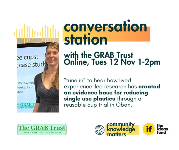 conversation station

with the GRAB Trust
Online, Tues 12 Nov 1-2pm

“tune in” to hear how lived experience-led research has created an evidence base for reducing single-use plastics through a reusable cup trial in Oban.

Logos: The GRAB Trust, Community Knowledge Matters, The Ideas Fund