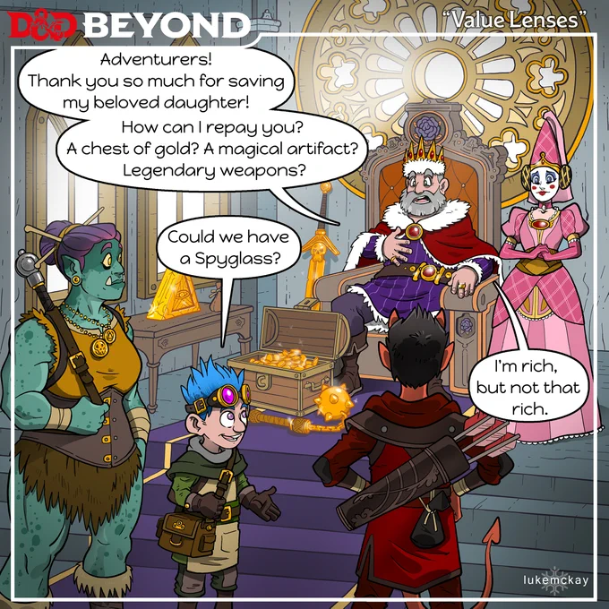 title: Value Lenses
A group of adventurers are in the throne room, standing before a king who sits on his throne surrounded
by his daughter, chasts of gold, magic items and legendary weapons.
The Kings says, "Adventurers! Thank you so much for saving my beloved daughter! How can I repay
you? A chest of gold? A magical artifact? Legendary weapons?"
The artificer asks, "Could we have a spyglass?"
The King replies, "I'm rich, but not that rich."