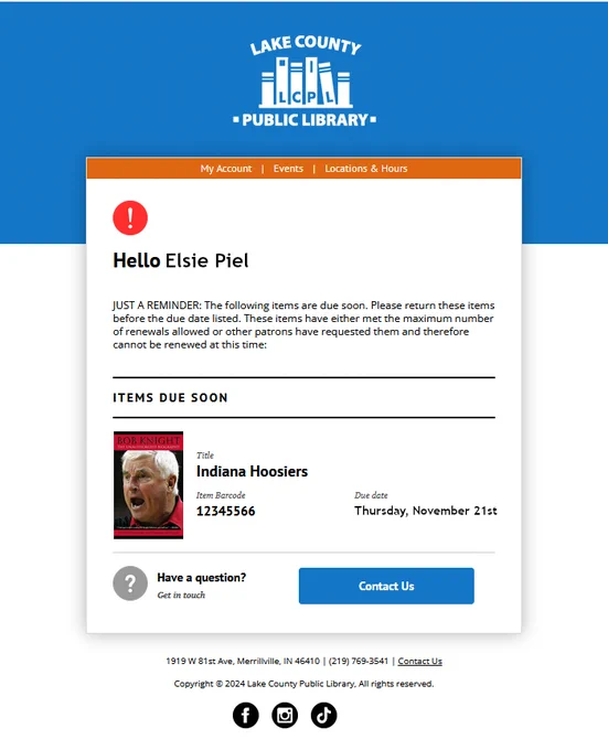 Email with the library logo on a blue header. An orange menu gives links for My Account, Events, and Locations and hours. Text reads Hello Elsie Piel. Just a reminder: the following items are due soon. Please return these items before the due date listed. These items have either met the maximum number of renewals allowed or other patrons have requested them and therefore cannot be renewed at this time. Items due soon: Indiana Hoosiers due date Thursday November 21. Have a question? Contact us.