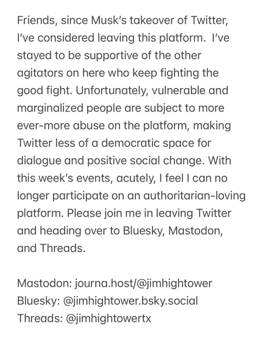 Friends, since Musk’s takeover of Twitter, I’ve considered leaving this platform.  I’ve stayed to be supportive of the other agitators on here who keep fighting the good fight. Unfortunately, vulnerable and marginalized people are subject to more ever-more abuse on the platform, making Twitter less of a democratic space for dialogue and positive social change. With this week’s events, acutely, I feel I can no longer participate on an authoritarian-loving platform. Please join me in leaving Twitter and heading over to Bluesky, Mastodon, and Threads. 

Mastodon: journa.host/@jimhightower
Bluesky: @jimhightower.bsky.social
Threads: @jimhightowertx