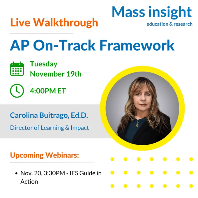 Live Walkthrough: AP On-Track Framework. Tuesday, November 19th at 4PM Eastern Time. Facilitated by Carolina Buitrago, Ed.D., Director of Learning and Impact at Mass Insight. Join us for our other upcoming webinar: IES Guide in Action on November 20th at 3:30PM.