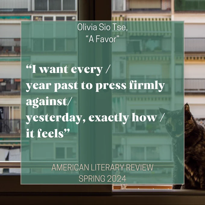 Olivia Sio Tse, "A Favor": "I want every / year past to press firmly against/ yesterday, exactly how/ it feels" - American Literary Review, Spring 2024. All text on a background of a window looking out towards other apartments, with a cat on the sill. 