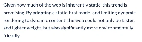 Given how much of the web is inherently static, this trend is promising. By adopting a static-first model and limiting dynamic rendering to dynamic content, the web could not only be faster, and lighter weight, but also significantly more environmentally friendly.