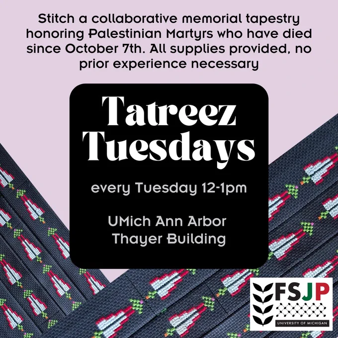 Light mauve background with Tatreez embroidery on the bottom in a chevron shape. Black text on top in smaller font reads “Stitch a collaborative memorial tapestry honoring Palestinian Martyrs who have died since October 7th. All supplies provided, no prior experience necessary. In a black box, larger, white text reads “Tatreez Tuesdays.” In smaller, grey text below this reads “every Tuesday 12-1pm. UMich Ann Arbor Building.” The UMich FSJP logo is in the bottom  right hand corner.