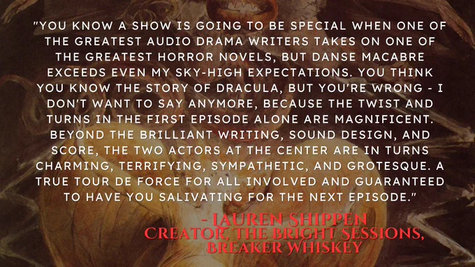 "You know a show is going to be special when one of the greatest audio drama writers takes on one of the greatest horror novels, but Danse Macabre exceeds even my sky-high expectations. You think you know the story of Dracula, but you're wrong - I don't want to say anymore, because the twist and turns in the first episode alone are magnificent. Beyond the brilliant writing, sound design, and score, the two actors at the center are in turns charming, terrifying, sympathetic, and grotesque. A true tour de force for all involved and guaranteed to have you salivating for the next episode." 
- Lauren Shippen, Creator, The Bright Sessions, Breaker Whiskey