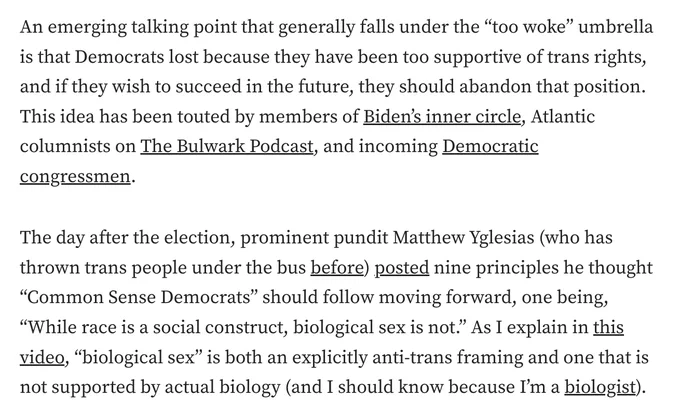 screenshot from linked to essay that reads:
An emerging talking point that generally falls under the “too woke” umbrella is that Democrats lost because they have been too supportive of trans rights, and if they wish to succeed in the future, they should abandon that position. This idea has been touted by members of Biden’s inner circle, Atlantic columnists on The Bulwark Podcast, and incoming Democratic congressmen.
The day after the election, prominent pundit Matthew Yglesias (who has thrown trans people under the bus before) posted nine principles he thought “Common Sense Democrats” should follow moving forward, one being, “While race is a social construct, biological sex is not.” As I explain in this video, “biological sex” is both an explicitly anti-trans framing and one that is not supported by actual biology (and I should know because I’m a biologist).