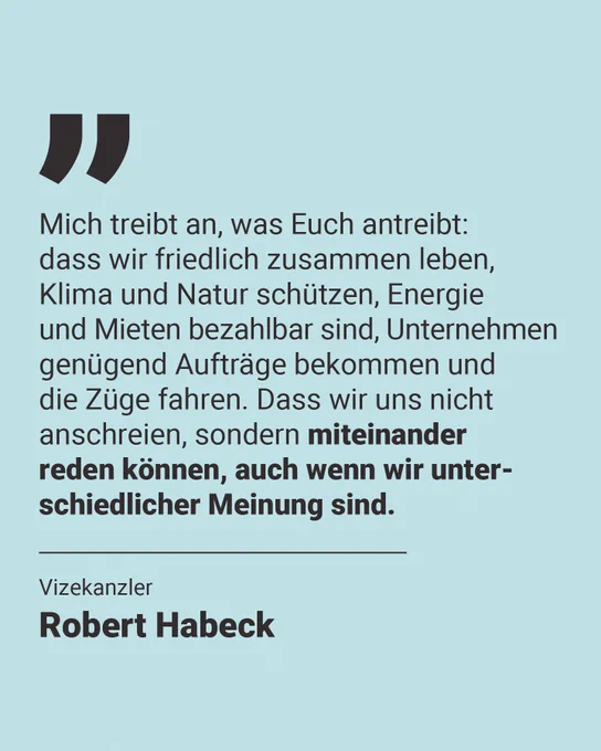 Eine Kachel mit Text: Mich treibt an, was auch Euch antreibt: dass wir friedlich zusammen leben, Klima und Natur schützen, Energie und Mieten bezahlbar sind, Unternehmen genügend Aufträge bekommen und die Züge fahren. Dass wir uns nicht immer nur anschreien, sondern normal miteinander reden können, auch wenn wir unterschiedlicher Meinung sind. Darunter: Vizekanzler Robert Habeck