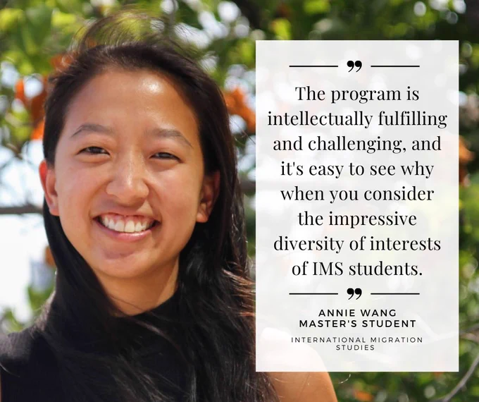 "The program is intellectually fulfilling and challenging, and it's easy to see when you consider the impressive diversity of interests of IMS students" - Annie Wang, Master's Student, International Migration Studies 