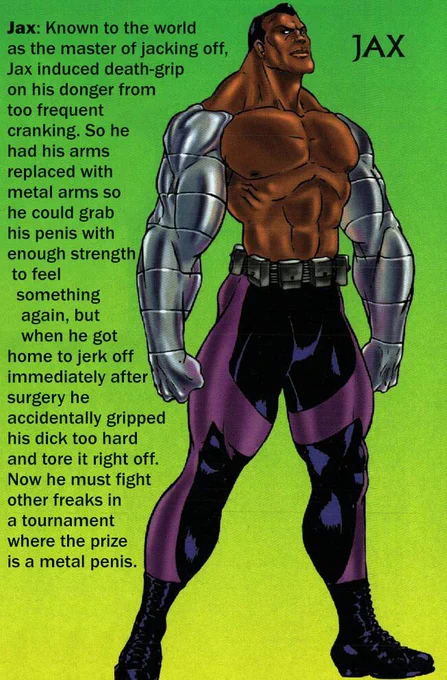 Profile of the mortal kombat 3 character Jax beside an illustration of him. Text reads:

Jax: Known to the world as the master of jacking off, Jax induced death-grip on his donger from too frequent cranking. So he had his arms replaced with metal arms so he could grab his penis with enough strength to feel
something again, but when he got home to jerk off immediately after surgery he accidentally gripped his dick too hard and tore it right off.
Now he must fight other freaks in a tournament where the prize is a metal penis.
JAX