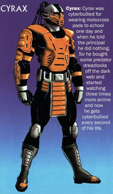 Image featuring Cyrax from Mortal Kombat 3 - his profile reads:

CYRAX
Cyrax: Cyrax was cyberbullied for wearing motocross pads to school one day and when he told the principal he did nothing.
So he bought some predator dreadlocks off the dark web and started watching three times more anime and now he gets
cyberbullied every second of his life.