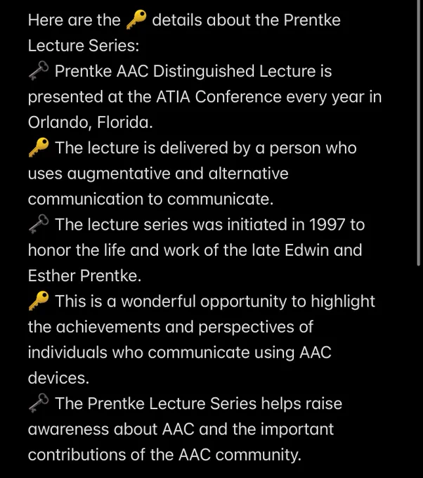 Here are the 🔑 details about the Prentke Lecture Series:
🗝️ Prentke AAC Distinguished Lecture is presented at the ATIA Conference every year in Orlando, Florida.
🔑 The lecture is delivered by a person who uses augmentative and alternative communication to communicate.
🗝️ The lecture series was initiated in 1997 to honor the life and work of the late Edwin and Esther Prentke.
🔑 This is a wonderful opportunity to highlight the achievements and perspectives of individuals who communicate using AAC devices.
🗝️ The Prentke Lecture Series helps raise awareness about AAC and the important contributions of the AAC community.