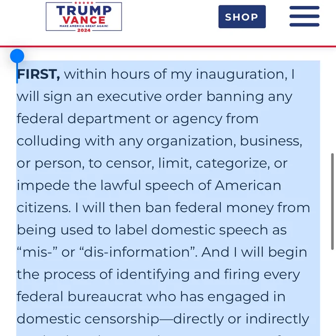 FIRST, within hours of my inauguration, I will sign an executive order banning any federal department or agency from colluding with any organization, business, or person, to censor, limit, categorize, or impede the lawful speech of American citizens. I will then ban federal money from being used to label domestic speech as “mis-” or “dis-information”. And I will begin the process of identifying and firing every federal bureaucrat who has engaged in domestic censorship—directly or indirectly—whether they are the Department of Homeland Security, the Department of Health and Human Services, the FBI, the DOJ, no matter who they are.