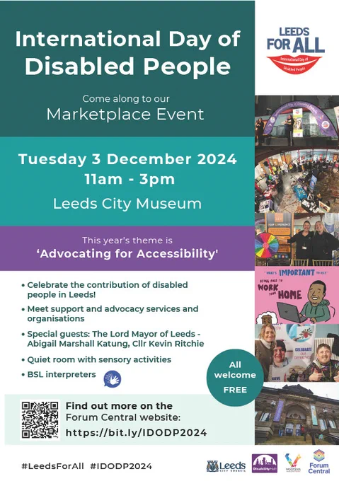 International Day of
Disabled People

Leeds For All International Day of Disabled People logo

Come along to our Marketplace Event

Tuesday 3 December 2024
11am - 3pm

Leeds City Museum

This year’s theme is
‘Advocating for Accessibility'

Celebrate the contribution of disabled
people in Leeds!

Meet support and advocacy services and
organisations

Special guests: The Lord Mayor of Leeds -
Abigail Marshall Katung, Cllr Kevin Ritchie

Quiet room with sensory activities

BSL interpreters

Find out more on the Forum Central website:

h t t p s : / / b i t . l y / I D O D P 2 0 2 4

#LeedsForAll #IDODP2024

Leeds City Council
Disability Hub
Volition
Forum Central