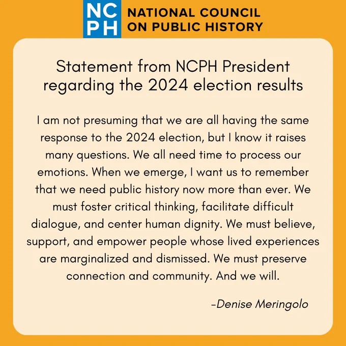 Statement from NCPH President regarding the 2024 election results: I am not presuming that we are all having the same response to the 2024 election, but I know it raises many questions. We all need time to process our emotions. When we emerge, I want us to remember that we need public history now more than ever. We must foster critical thinking, facilitate difficult dialogue, and center human dignity. We must believe, support, and empower people whose lived experiences are marginalized and dismissed. We must preserve connection and community. And we will. - Denise Meringolo. 