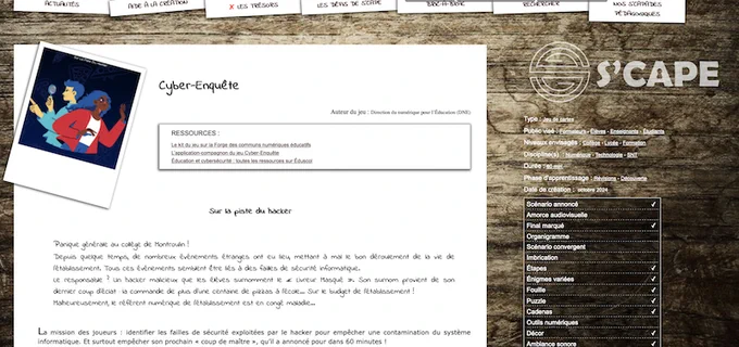 Début de l'article
Cyber-Enquête
Auteur du jeu : Direction du numérique pour l’Éducation (DNE)
Ressources :
Le kit du jeu sur la Forge des communs numériques éducatifs
L’application-compagnon du jeu Cyber-Enquête
Éducation et cybersécurité : toutes les ressources sur Éduscol
Sur la piste du hacker

    Panique générale au collège de Montroulin !
    Depuis quelque temps, de nombreux événements étranges ont eu lieu, mettant à mal le bon déroulement de la vie de l’établissement. Tous ces événements semblent être liés à des failles de sécurité informatique.
    Le responsable ? Un hacker malicieux que les élèves surnomment le « Livreur Masqué ». Son surnom provient de son dernier coup d’éclat : la commande de plus d’une centaine de pizzas à l’école… Sur le budget de l’établissement !
    Malheureusement, le référent numérique de l’établissement est en congé maladie…

La mission des joueurs : identifier les failles de sécurité exploitées par le hacker pour empêcher une contamination du...