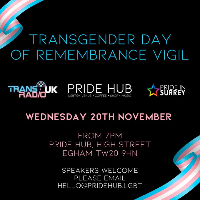 Picture has a black background with ribbons in trans colours on top left and bottom right corners.
Text says:

Transgender Day of Remembrance Vigil

(logos of Trans Radio UK, Pride Hub and Pride in Surrey)

Wednesday 20th November
From 7pm
Pride Hib, High Street, Egham TW20 9HN

Speakers welcome please email hello@pridehub.lgbt