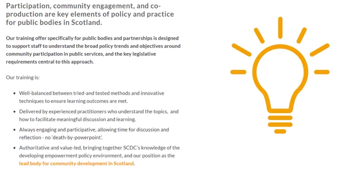 Participation, community engagement, and co-production are key elements of policy and practice for public bodies in Scotland. 
Our training offer specifically for public bodies and partnerships is designed to support staff to understand the broad policy trends and objectives around community participation in public services, and the key legislative requirements central to this approach.  

Our training is:

Well-balanced between tried-and tested methods and innovative techniques to ensure learning outcomes are met.

Delivered by experienced practitioners who understand the topics,  and how to facilitate meaningful discussion and learning.

Always engaging and participative, allowing time for discussion and reflection - no ‘death-by-powerpoint’.

Authoritative and value-led, bringing together SCDC’s knowledge of the developing empowerment policy environment, and our position as the lead body for community development in Scotland.