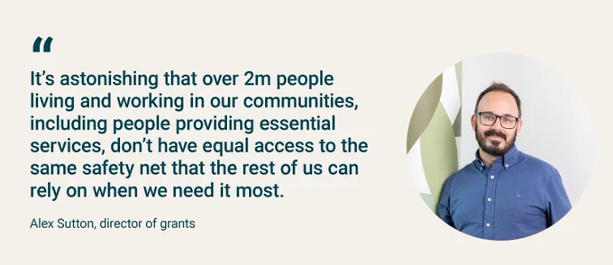 A quote from Alex Sutton, director of grants at trust for London, that says: It’s astonishing that over 2m people living and working in our communities, including people providing essential services, don’t have equal access to the same safety net that the rest of us can rely on when we need it most.